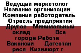 Ведущий маркетолог › Название организации ­ Компания-работодатель › Отрасль предприятия ­ Другое › Минимальный оклад ­ 38 000 - Все города Работа » Вакансии   . Дагестан респ.,Кизилюрт г.